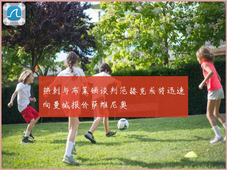 热刺与布莱顿谈判范赫克或将迅速向曼城报价萨维尼奥
