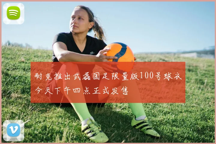 耐克推出武磊国足限量版100号球衣今天下午四点正式发售