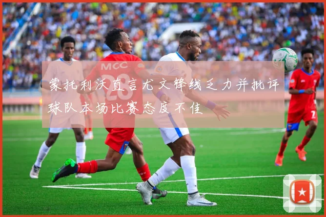 蒙托利沃直言尤文锋线乏力并批评球队本场比赛态度不佳