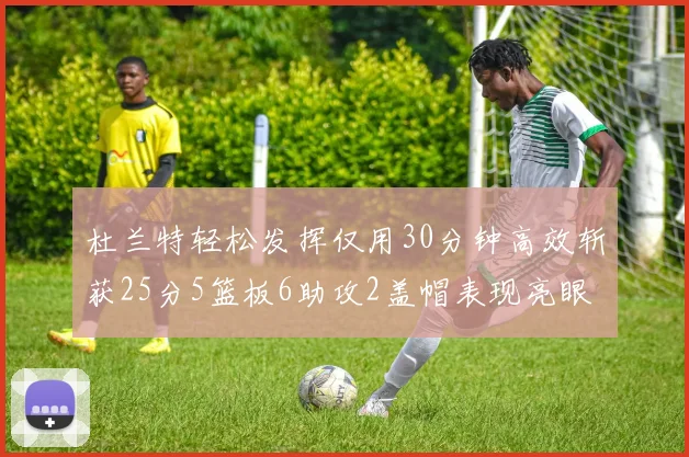 杜兰特轻松发挥仅用30分钟高效斩获25分5篮板6助攻2盖帽表现亮眼