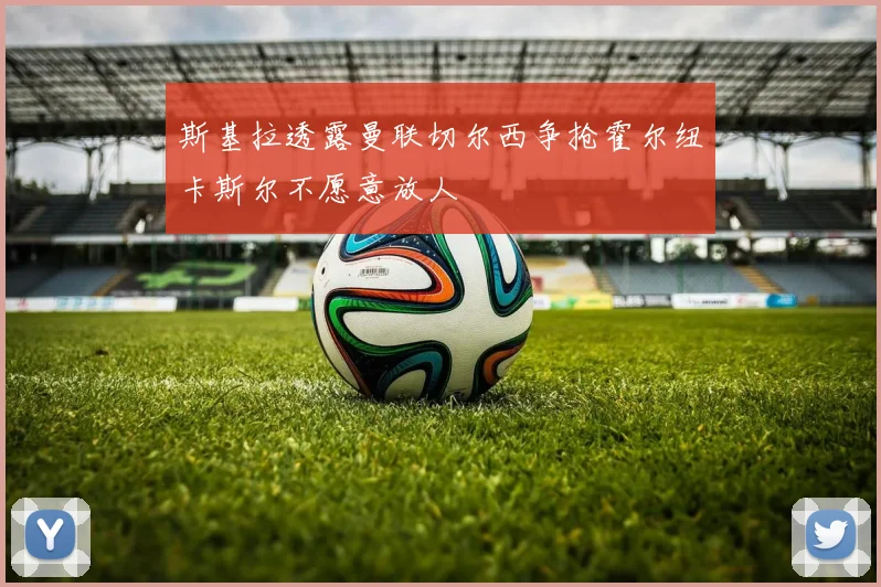 斯基拉透露曼联切尔西争抢霍尔纽卡斯尔不愿意放人