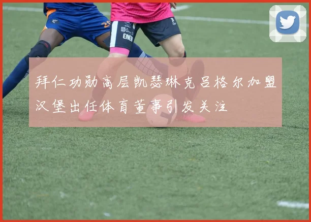 拜仁功勋高层凯瑟琳克吕格尔加盟汉堡出任体育董事引发关注