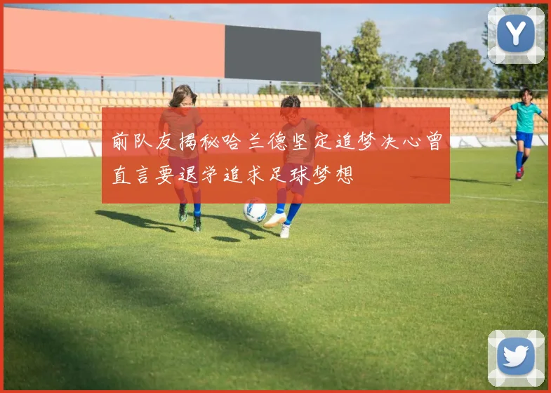 前队友揭秘哈兰德坚定追梦决心曾直言要退学追求足球梦想