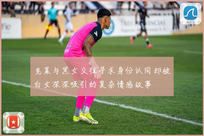 克莱与黑女交往寻求身份认同却被白女深深吸引的复杂情感故事