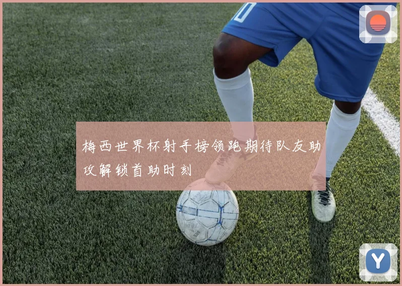 梅西世界杯射手榜领跑期待队友助攻解锁首助时刻