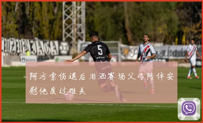 阿方索伤退后泪洒赛场父母陪伴安慰他度过难关