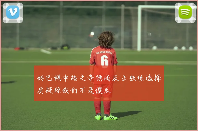 姆巴佩中路之争德尚反击教练选择质疑称我们不是傻瓜