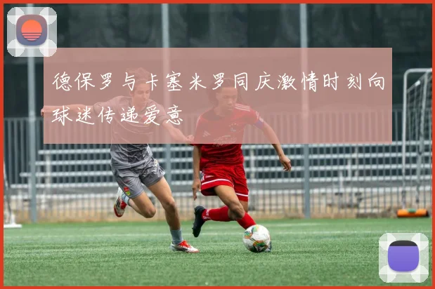 德保罗与卡塞米罗同庆激情时刻向球迷传递爱意
