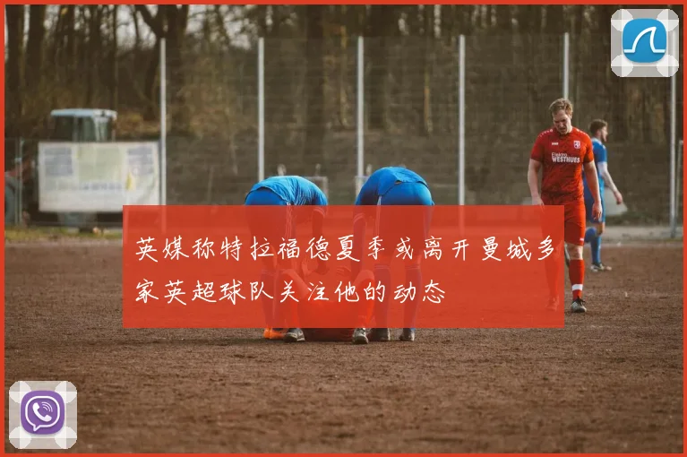 英媒称特拉福德夏季或离开曼城多家英超球队关注他的动态