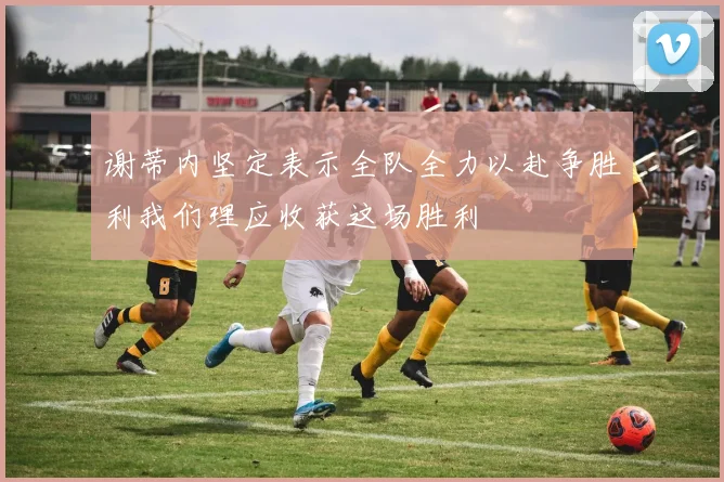 谢蒂内坚定表示全队全力以赴争胜利我们理应收获这场胜利