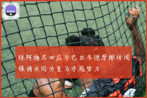 琼阿梅尼回应与巴尔韦德摩擦传闻强调共同为皇马夺冠努力