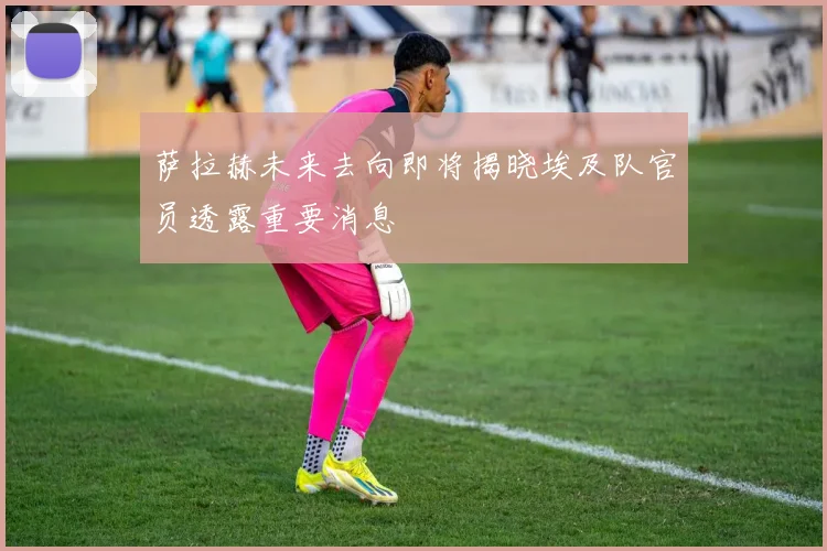 萨拉赫未来去向即将揭晓埃及队官员透露重要消息