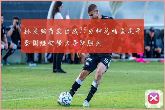 林良铭首发出战75分钟总结国足平泰国继续努力争取胜利