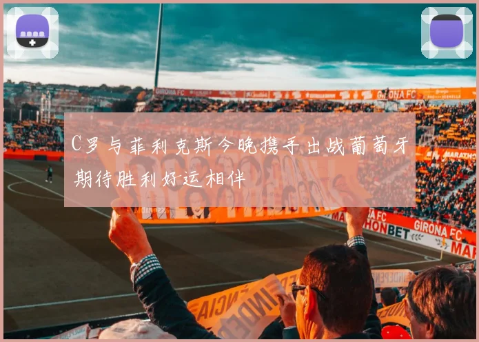 C罗与菲利克斯今晚携手出战葡萄牙期待胜利好运相伴