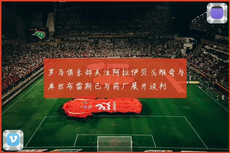 罗马俱乐部关注阿拉伊贝戈维奇与库尔布雷斯已与药厂展开谈判