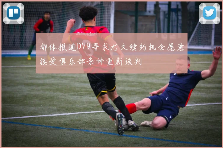 都体报道DV9寻求尤文续约机会愿意接受俱乐部条件重新谈判