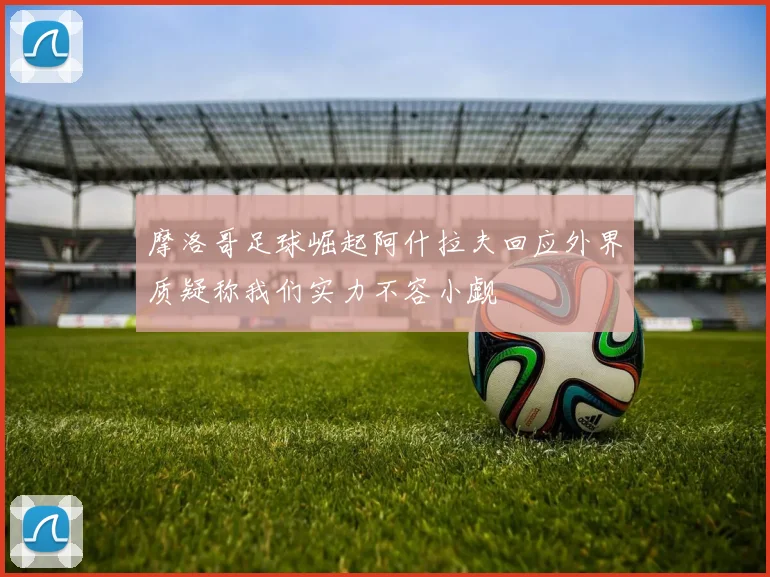摩洛哥足球崛起阿什拉夫回应外界质疑称我们实力不容小觑