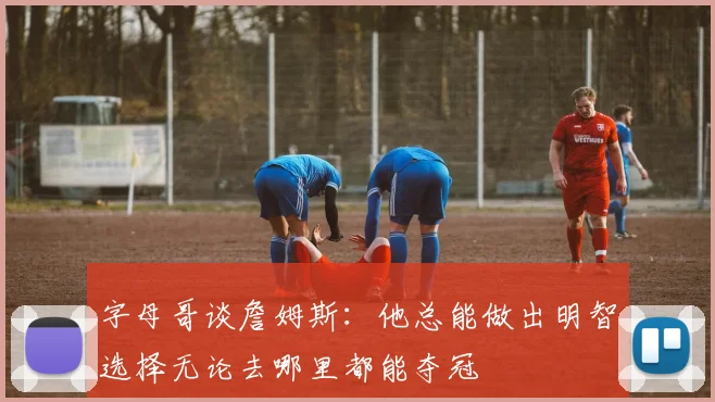 字母哥谈詹姆斯:他总能做出明智选择无论去哪里都能夺冠