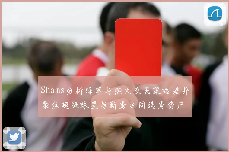 Shams分析绿军与热火交易策略差异聚焦超级球星与新秀合同选秀资产