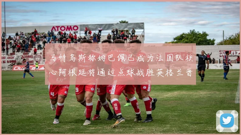 马特乌斯称姆巴佩已成为法国队核心阿根廷将通过点球战胜英格兰晋级