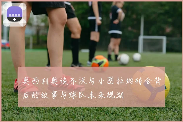 奥西利奥谈齐沃与小图拉姆转会背后的故事与球队未来规划