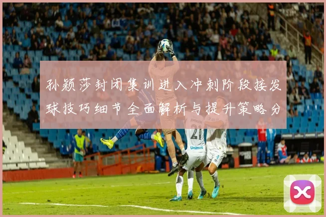 孙颖莎封闭集训进入冲刺阶段接发球技巧细节全面解析与提升策略分享