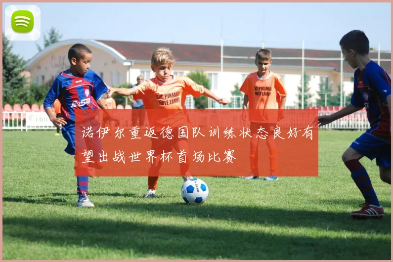 诺伊尔重返德国队训练状态良好有望出战世界杯首场比赛