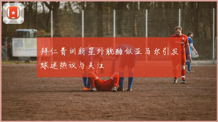 拜仁青训新星外貌酷似亚马尔引发球迷热议与关注