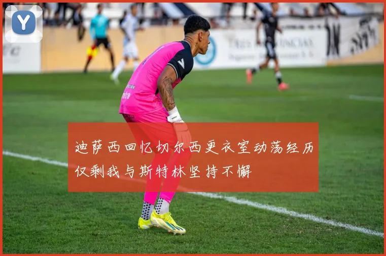 迪萨西回忆切尔西更衣室动荡经历仅剩我与斯特林坚持不懈