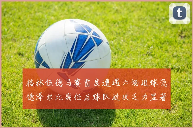 格林伍德马赛首度遭遇六场进球荒德泽尔比离任后球队进攻乏力显著