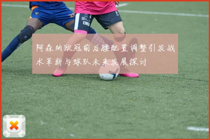 阿森纳欧冠前后腰配置调整引发战术革新与球队未来发展探讨