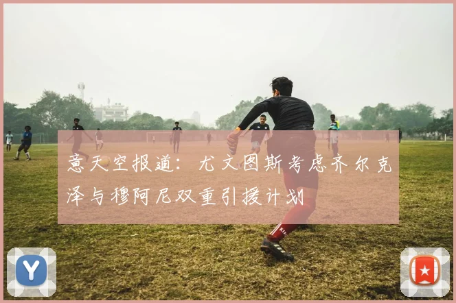 意天空报道：尤文图斯考虑齐尔克泽与穆阿尼双重引援计划