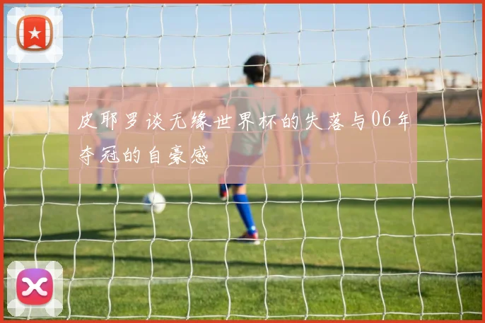 皮耶罗谈无缘世界杯的失落与06年夺冠的自豪感