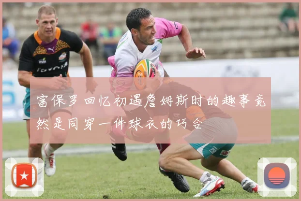 富保罗回忆初遇詹姆斯时的趣事竟然是同穿一件球衣的巧合