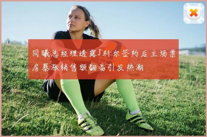 同曦总经理透露J科尔签约后主场票房暴涨销售额翻番引发热潮