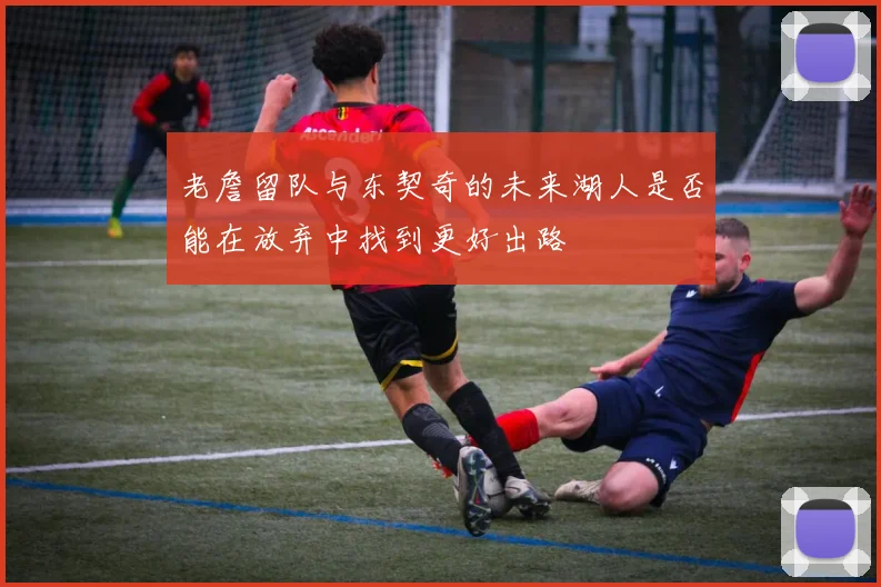 老詹留队与东契奇的未来湖人是否能在放弃中找到更好出路